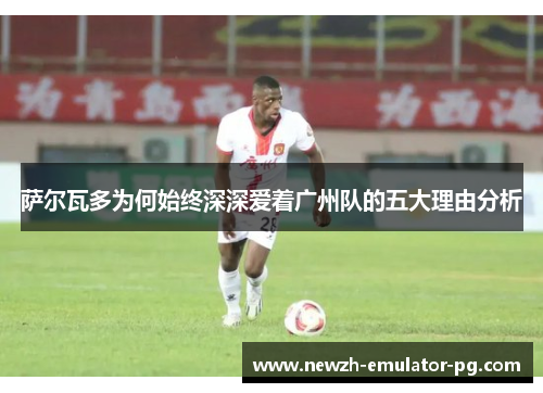 萨尔瓦多为何始终深深爱着广州队的五大理由分析