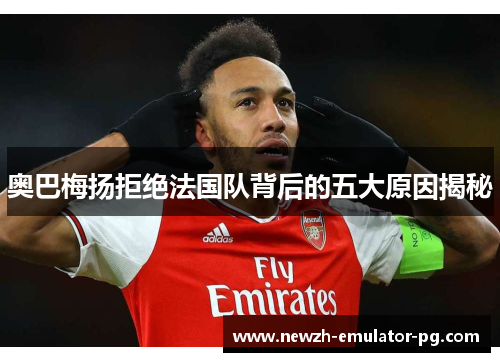 奥巴梅扬拒绝法国队背后的五大原因揭秘