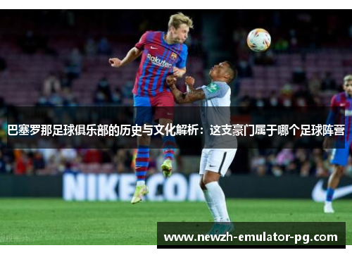 巴塞罗那足球俱乐部的历史与文化解析：这支豪门属于哪个足球阵营