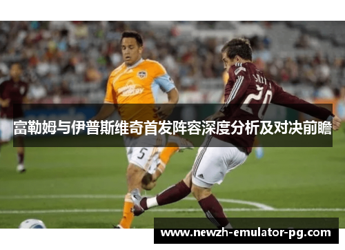 富勒姆与伊普斯维奇首发阵容深度分析及对决前瞻