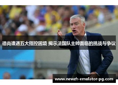 德尚遭遇五大指控困境 揭示法国队主帅面临的挑战与争议
