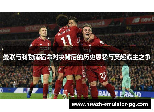 曼联与利物浦宿命对决背后的历史恩怨与英超霸主之争