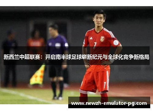 新西兰中超联赛：开启南半球足球崭新纪元与全球化竞争新格局