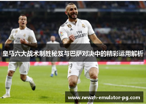 皇马六大战术制胜秘笈与巴萨对决中的精彩运用解析