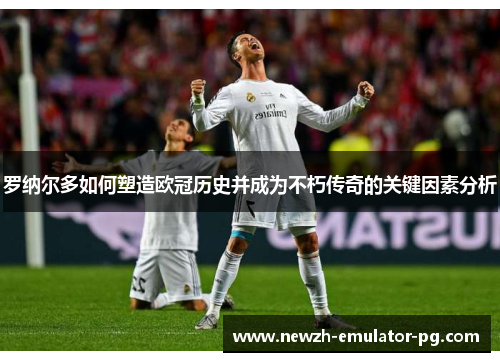罗纳尔多如何塑造欧冠历史并成为不朽传奇的关键因素分析