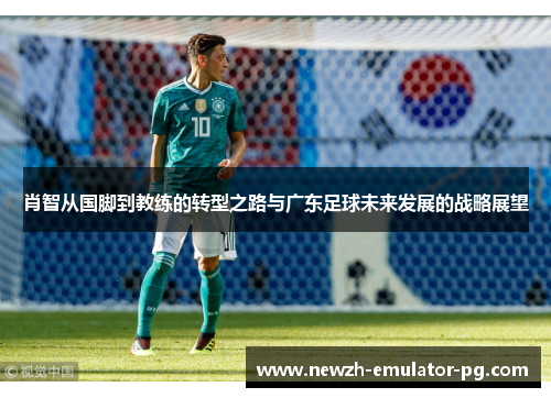 肖智从国脚到教练的转型之路与广东足球未来发展的战略展望