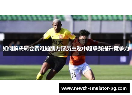如何解决转会费难题助力球员重返中超联赛提升竞争力