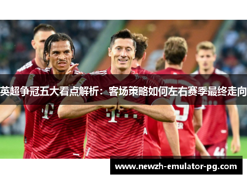英超争冠五大看点解析：客场策略如何左右赛季最终走向