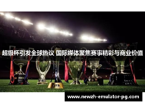 超级杯引发全球热议 国际媒体聚焦赛事精彩与商业价值