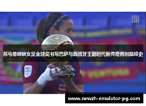 邦马蒂蝉联女足金球奖书写巴萨与西班牙王朝时代新传奇再创巅峰史